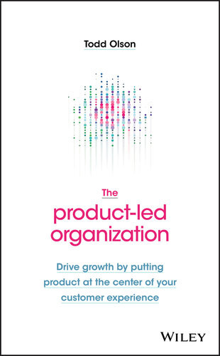 The Productled Organization Drive Growth By Putting Product At The Center Of Your Customer Experience Todd Olson