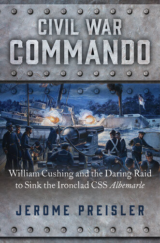 Civil War Commando William Cushing And The Daring Raid To Sink The Ironclad Css Albemarle Jerome Preisler