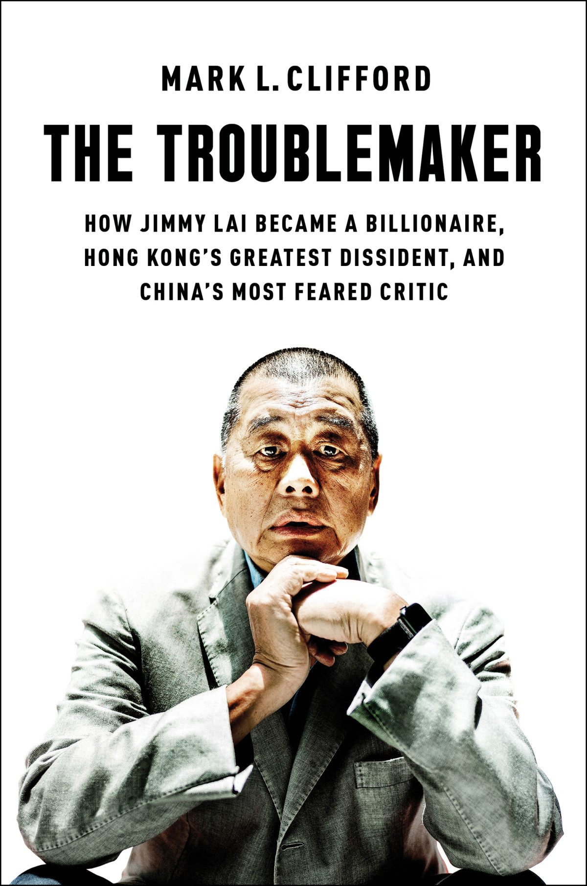 The Troublemaker How Jimmy Lai Became A Billionaire Hong Kongs Greatest Dissident And Chinas Most Feared Critic Mark L Clifford