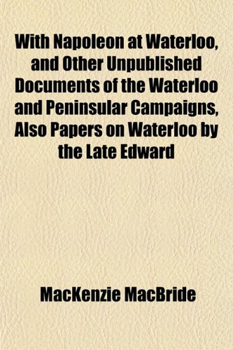 With Napoleon At Waterloo And Other Unpublished Documents Of The Waterloo And Peninsular Campaigns Also Papers On Waterloo By The Late Edward Mackenzie Macbride