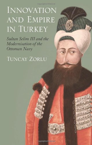 Innovation And Empire In Turkey Sultan Selim Iii And The Modernisation Of The Ottoman Navy Tuncay Zorlu