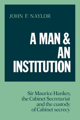 A Man And An Institution Sir Maurice Hankey The Cabinet Secretariat And The Custody Of Cabinet Secrecy 1st Edition John F Naylor