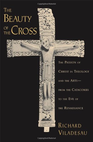 The Beauty Of The Cross The Passion Of Christ In Theology And The Arts From The Catacombs To The Eve Of The Renaissance Richard Viladesau