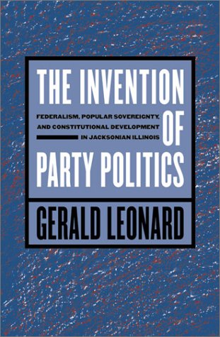 The Invention Of Party Politics Federalism Popular Sovereignty And Constitutional Development In Jacksonian Illinois Gerald Leonard