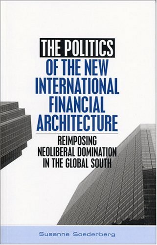 The Politics Of The New International Financial Architecture Reimposing Neoliberal Domination In The Global South Susanne Soederberg