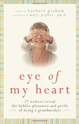 Eye Of My Heart 27 Writers Reveal The Hidden Pleasures And Perils Of Being A Grandmother 1st Edition Barbara Graham