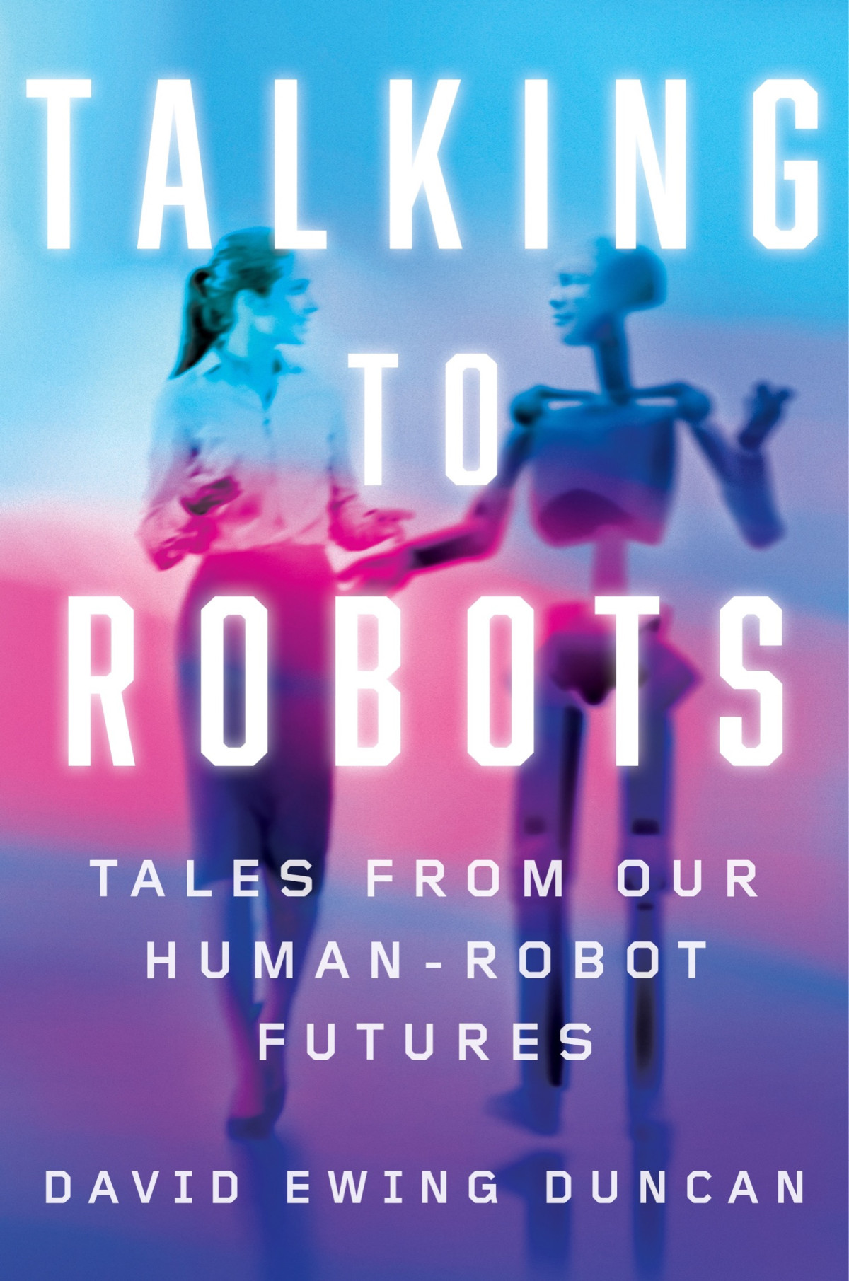 Talking To Robots Tales From Our Humanrobot Futures David Ewing Duncan