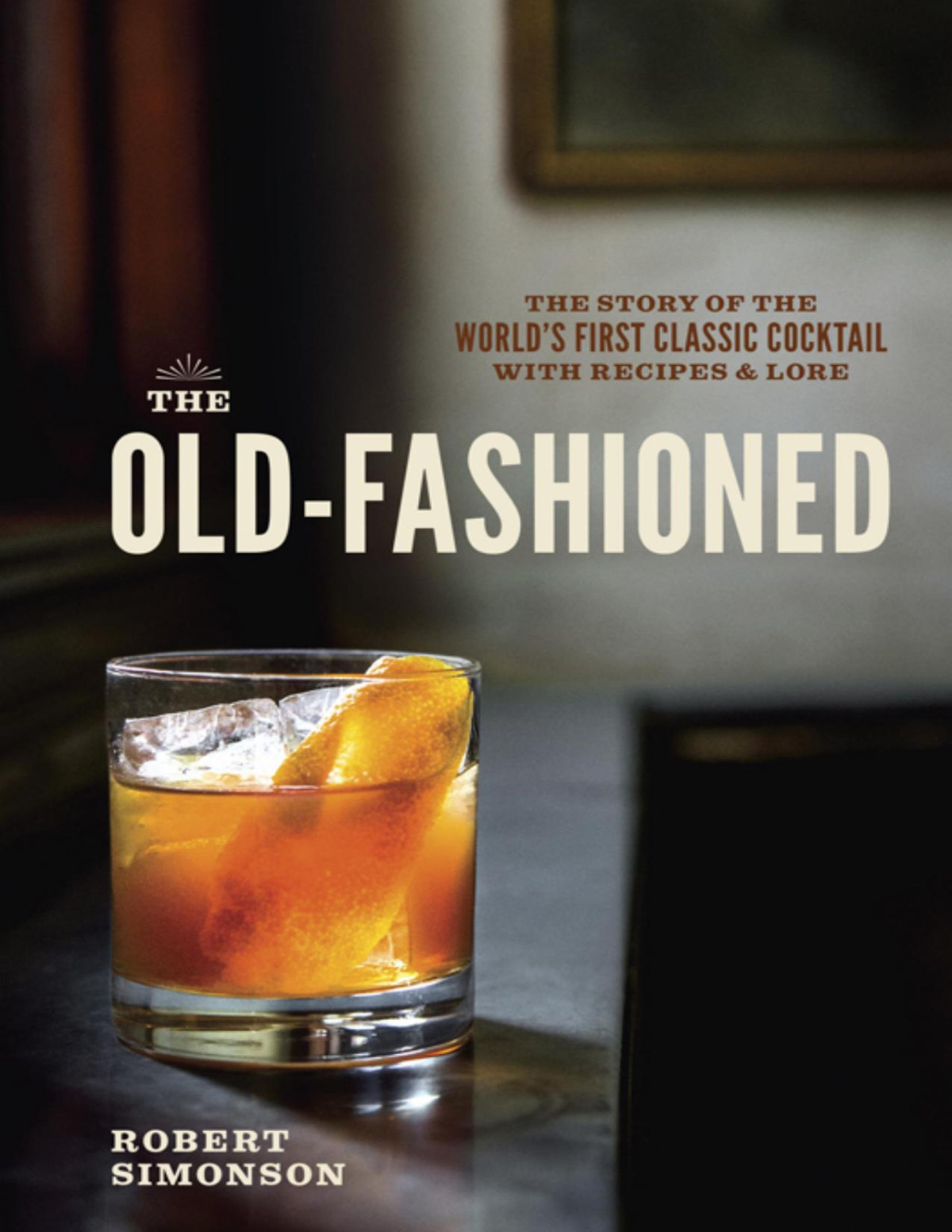 The Oldfashioned The Story Of The Worlds First Classic Cocktail With Recipes And Lore Robert Simonson