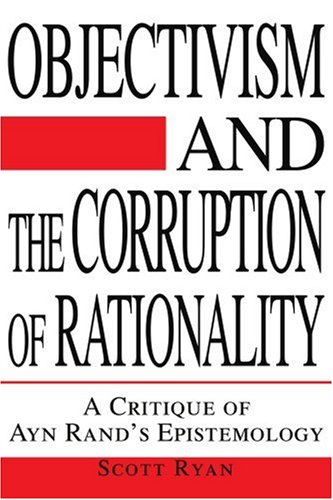 Objectivism And The Corruption Of Rationality A Critique Of Ayn Rands Epistemology Scott Ryan