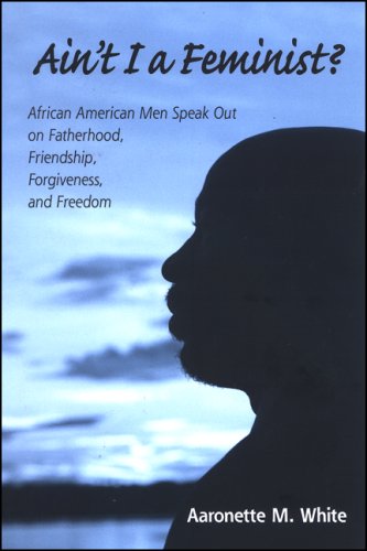 Aint I A Feminist African American Men Speak Out On Fatherhood Friendship Forgiveness And Freedom Aaronette M White