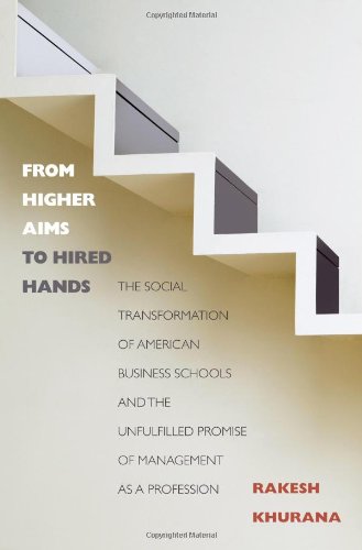 From Higher Aims To Hired Hands The Social Transformation Of American Business Schools And The Unfulfilled Promise Of Management As A Profession First Edition Rakesh Khurana