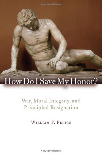 How Do I Save My Honor War Moral Integrity And Principled Resignation William F Felice