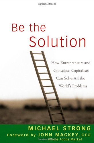Be The Solution How Entrepreneurs And Conscious Capitalists Can Solve All The Worlds Problems 1st Edition Michael Strong